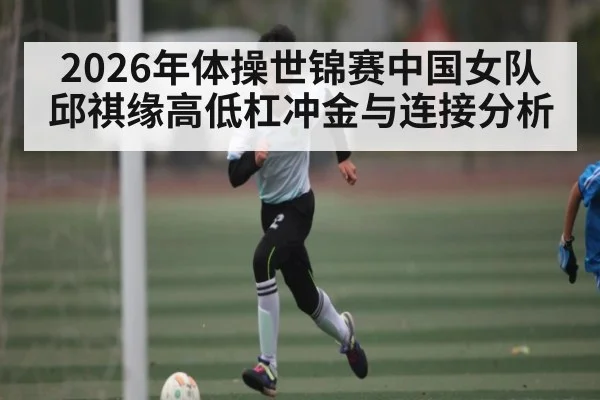2026年体操世锦赛中国女队邱祺缘高低杠冲金与连接分析